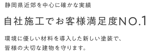 静岡県近郊を中心に確かな実績 自社施工でお客様満足度NO.1 環境に優しい材料を導入した新しい塗装で、皆様の大切な建物を守ります。