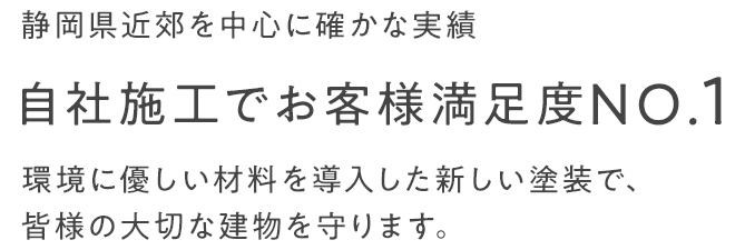 静岡県近郊を中心に確かな実績 自社施工でお客様満足度NO.1 環境に優しい材料を導入した新しい塗装で、皆様の大切な建物を守ります。